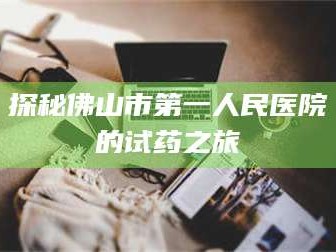 孝昌探秘佛山市第一人民医院的试药之旅