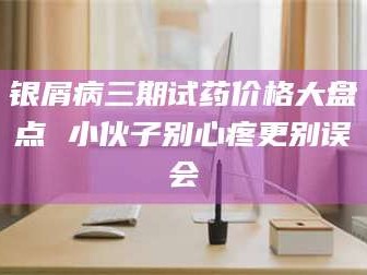 孝昌银屑病三期试药价格大盘点 小伙子别心疼更别误会