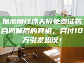 孝昌揭示周经纬天价免费试药合同背后的真相，月付10万引发热议！