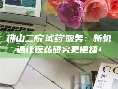 孝昌佛山二院'试药'服务：新机遇让医药研究更便捷！