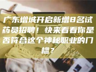 孝昌广东增城开启新增8名试药员招聘！快来看看你是否符合这个神秘职业的门槛？