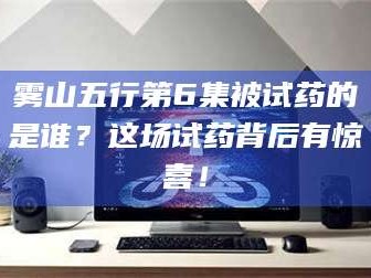 孝昌雾山五行第6集被试药的是谁？这场试药背后有惊喜！