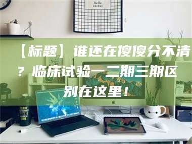 孝昌【标题】谁还在傻傻分不清？临床试验一二期三期区别在这里！