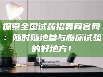 孝昌探索全国试药招募网官网：随时随地参与临床试验的好地方！