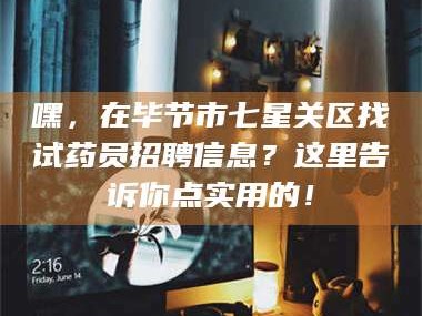 孝昌嘿，在毕节市七星关区找试药员招聘信息？这里告诉你点实用的！