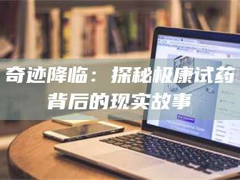 孝昌奇迹降临：探秘极康试药背后的现实故事