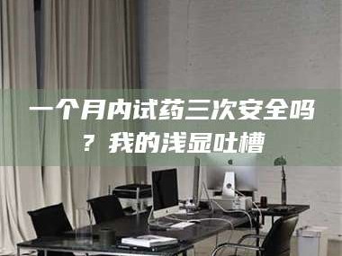 孝昌一个月内试药三次安全吗？我的浅显吐槽