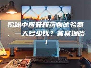 孝昌揭秘中国最新药物试验费，一天多少钱？答案揭晓！