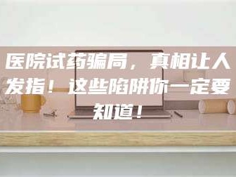 孝昌医院试药骗局，真相让人发指！这些陷阱你一定要知道！