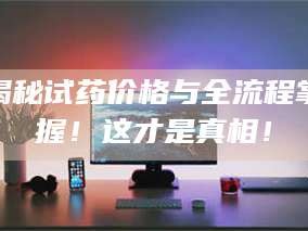 孝昌揭秘试药价格与全流程掌握！这才是真相！