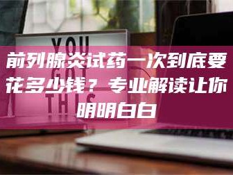 孝昌前列腺炎试药一次到底要花多少钱？专业解读让你明明白白