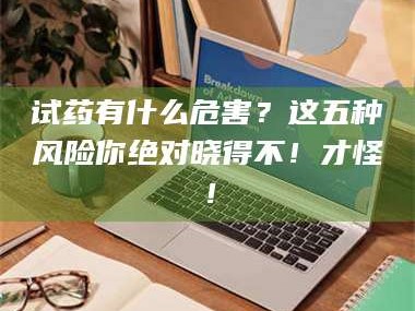 孝昌试药有什么危害？这五种风险你绝对晓得不！才怪！