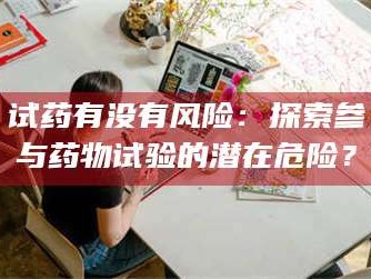 孝昌试药有没有风险：探索参与药物试验的潜在危险？