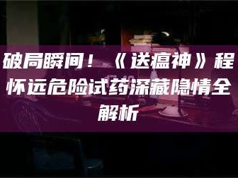 孝昌破局瞬间！《送瘟神》程怀远危险试药深藏隐情全解析