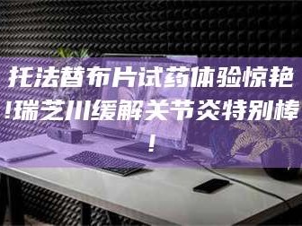 孝昌托法替布片试药体验惊艳!瑞芝川缓解关节炎特别棒!