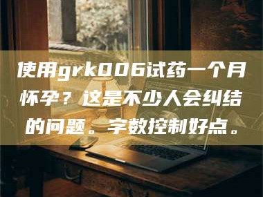 孝昌使用grk006试药一个月怀孕？这是不少人会纠结的问题。字数控制好点。