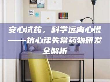 孝昌安心试药，科学远离心慌——抗心律失常药物研发全解析