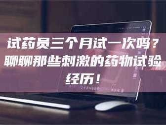 孝昌试药员三个月试一次吗？聊聊那些刺激的药物试验经历！