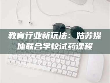 孝昌教育行业新玩法：姑苏媒体联合学校试药课程