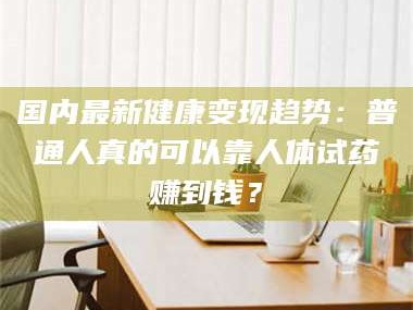 孝昌国内最新健康变现趋势：普通人真的可以靠人体试药赚到钱？