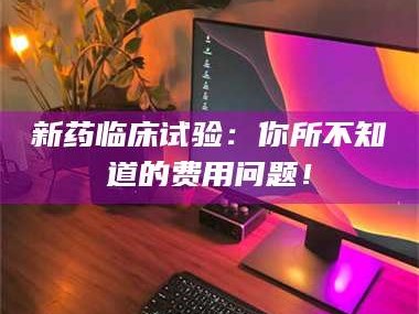孝昌新药临床试验：你所不知道的费用问题！