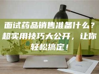 孝昌面试药品销售准备什么？超实用技巧大公开，让你轻松搞定！
