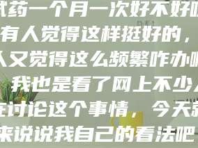 孝昌试药一个月一次好不好呀？有人觉得这样挺好的，有人又觉得这么频繁咋办啊。我也是看了网上不少人在讨论这个事情，今天就来说说我自己的看法吧。