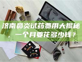 孝昌济南鼻炎试药费用大揭秘，一个月要花多少钱？