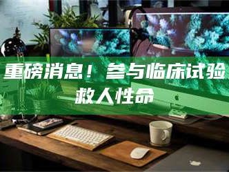 孝昌重磅消息！参与临床试验救人性命