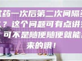 孝昌试药一次后第二次间隔多久？这个问题可有点讲究，可不是随便随便就能乱来的哦！