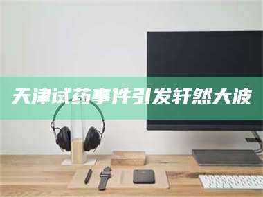 孝昌天津试药事件引发轩然大波