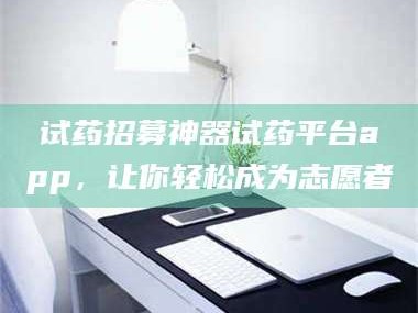 孝昌试药招募神器试药平台app，让你轻松成为志愿者