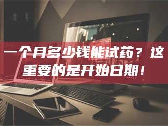 孝昌一个月多少钱能试药？这重要的是开始日期！