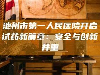 孝昌池州市第一人民医院开启试药新篇章：安全与创新并重