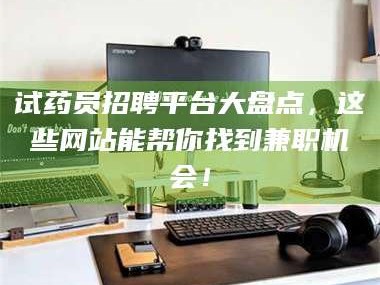 孝昌试药员招聘平台大盘点，这些网站能帮你找到兼职机会！