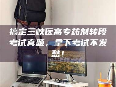 孝昌搞定三峡医高专药剂转段考试真题，拿下考试不发愁！