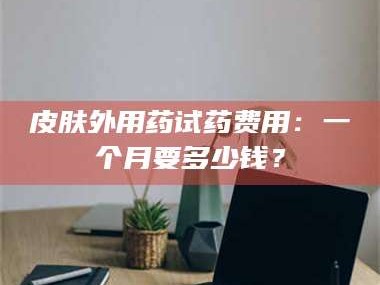 孝昌皮肤外用药试药费用：一个月要多少钱？