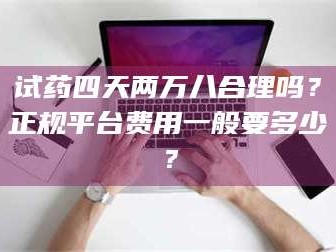 孝昌试药四天两万八合理吗？正规平台费用一般要多少？
