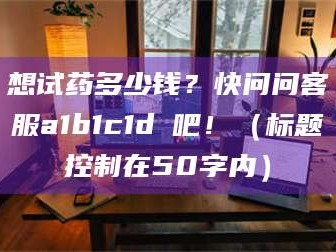 孝昌想试药多少钱？快问问客服a1b1c1d溦吧！（标题控制在50字内）