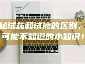 孝昌揭秘试药和试液的区别，你可能不知道的小知识！