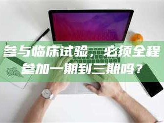 孝昌参与临床试验，必须全程参加一期到三期吗？