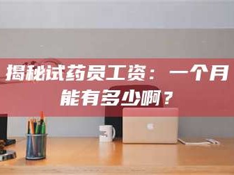 孝昌揭秘试药员工资：一个月能有多少啊？