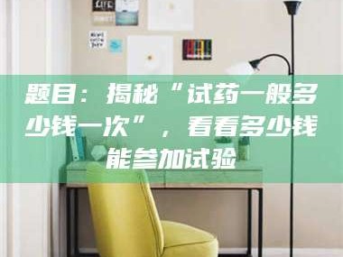 孝昌题目：揭秘“试药一般多少钱一次”，看看多少钱能参加试验