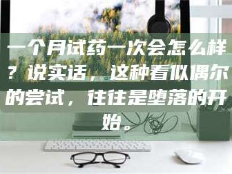 孝昌一个月试药一次会怎么样？说实话，这种看似偶尔的尝试，往往是堕落的开始。