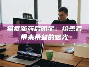 孝昌***新药启明星：给患者带来希望的曙光