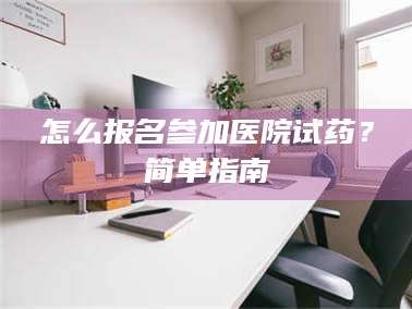 孝昌怎么报名参加医院试药？简单指南