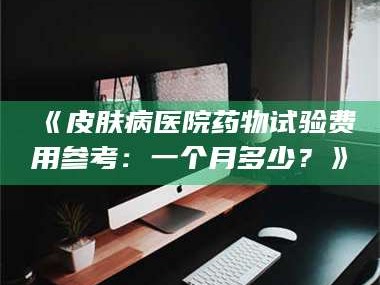 孝昌《皮肤病医院药物试验费用参考：一个月多少？》