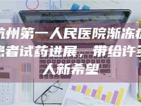 孝昌杭州第一人民医院渐冻症患者试药进展，带给许多人新希望