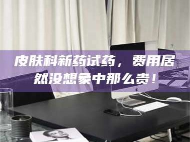 孝昌皮肤科新药试药，费用居然没想象中那么贵！
