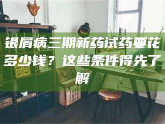 孝昌银屑病三期新药试药要花多少钱？这些条件得先了解